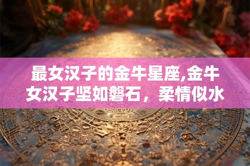 最女汉子的金牛星座,金牛女汉子坚如磐石，柔情似水