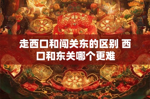 走西口和闯关东的区别 西口和东关哪个更难