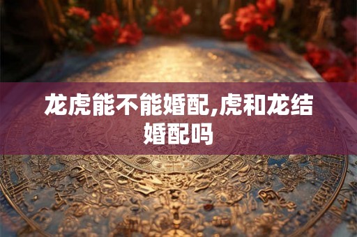 龙虎能不能婚配,虎和龙结婚配吗 龙虎能不能婚配,虎和龙结婚配吗