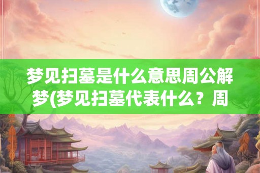 梦见扫墓是什么意思周公解梦(梦见扫墓代表什么？周公解梦告诉你真相！)
