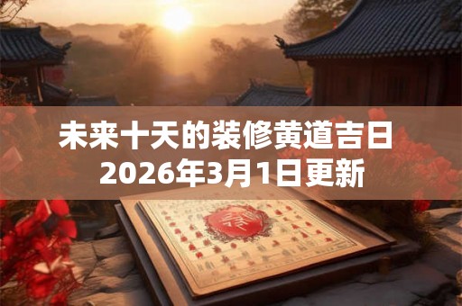 未来十天的装修黄道吉日 2026年3月1日更新 未来十天的装修黄道吉日 2026年3月1日更新
