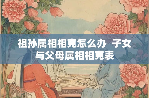 祖孙属相相克怎么办  子女与父母属相相克表