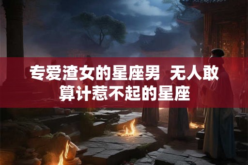 专爱渣女的星座男  无人敢算计惹不起的星座