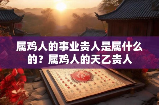 属鸡人的事业贵人是属什么的？属鸡人的天乙贵人