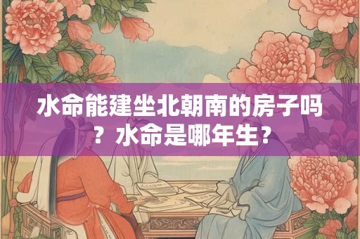 水命能建坐北朝南的房子吗？水命是哪年生？