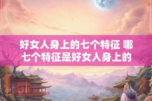 好女人身上的七个特征 哪七个特征是好女人身上的 好女人身上的七个特征 哪七个特征是好女人身上的