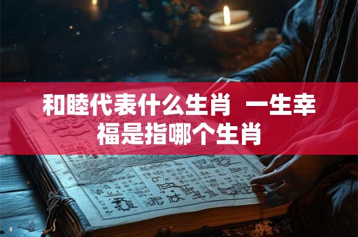 和睦代表什么生肖 一生幸福是指哪个生肖 和睦代表什么生肖 一生幸福是指哪个生肖