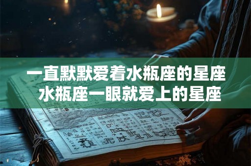 一直默默爱着水瓶座的星座  水瓶座一眼就爱上的星座