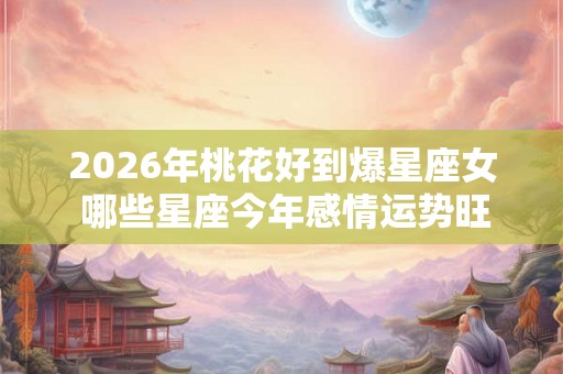 2026年桃花好到爆星座女 哪些星座今年感情运势旺盛