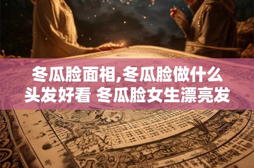 冬瓜脸面相,冬瓜脸做什么头发好看 冬瓜脸女生漂亮发 冬瓜脸面相,冬瓜脸做什么头发好看 冬瓜脸女生漂亮发