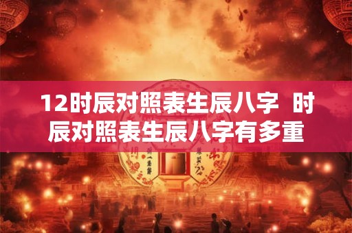 12时辰对照表生辰八字  时辰对照表生辰八字有多重