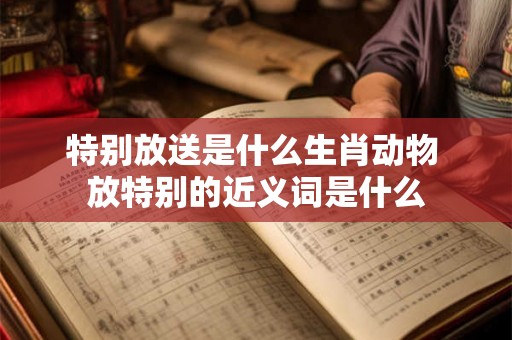 特别放送是什么生肖动物 放特别的近义词是什么