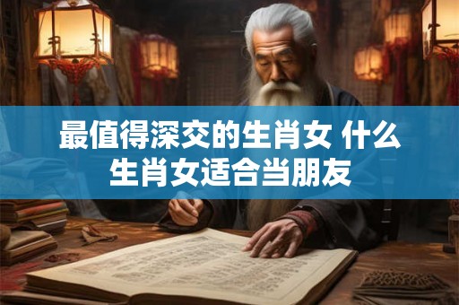 最值得深交的生肖女 什么生肖女适合当朋友 最值得深交的生肖女 什么生肖女适合当朋友