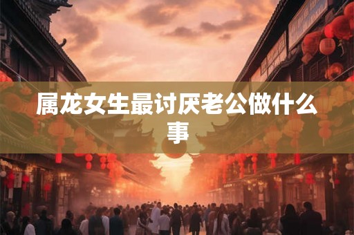 属龙女生最讨厌老公做什么事