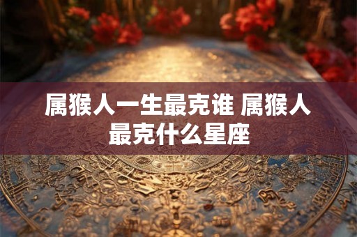 属猴人一生最克谁 属猴人最克什么星座