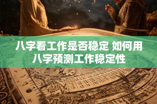 八字看工作是否稳定 如何用八字预测工作稳定性