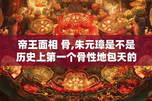 帝王面相 骨,朱元璋是不是历史上第一个骨性地包天的皇帝
