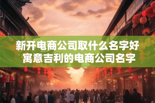 新开电商公司取什么名字好 寓意吉利的电商公司名字