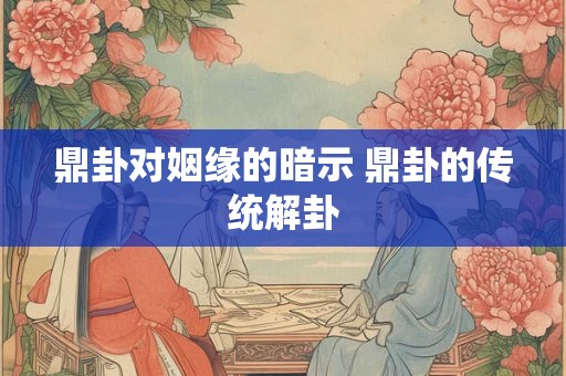 鼎卦对姻缘的暗示 鼎卦的传统解卦