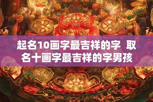 起名10画字最吉祥的字 取名十画字最吉祥的字男孩 起名10画字最吉祥的字 取名十画字最吉祥的字男孩