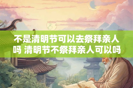 不是清明节可以去祭拜亲人吗 清明节不祭拜亲人可以吗