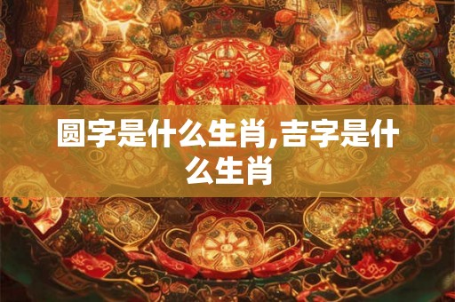 圆字是什么生肖,吉字是什么生肖