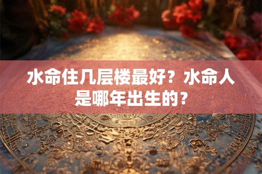 水命住几层楼最好?水命人是哪年出生的? 水命住几层楼最好?水命人是哪年出生的?