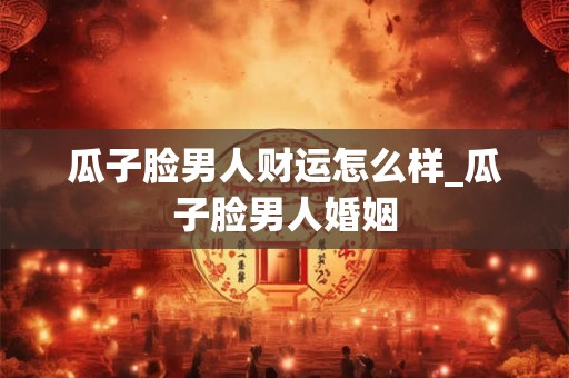 瓜子脸男人财运怎么样_瓜子脸男人婚姻