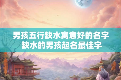 男孩五行缺水寓意好的名字 缺水的男孩起名最佳字