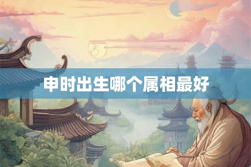 申时出生哪个属相最好 申时出生哪个属相最好