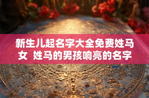 新生儿起名字大全免费姓马女 姓马的男孩响亮的名字 新生儿起名字大全免费姓马女 姓马的男孩响亮的名字