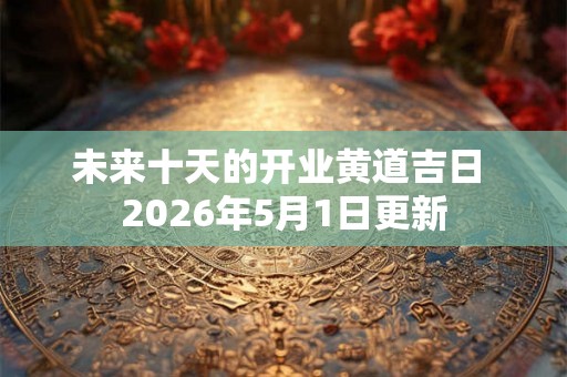 未来十天的开业黄道吉日 2026年5月1日更新 未来十天的开业黄道吉日 2026年5月1日更新