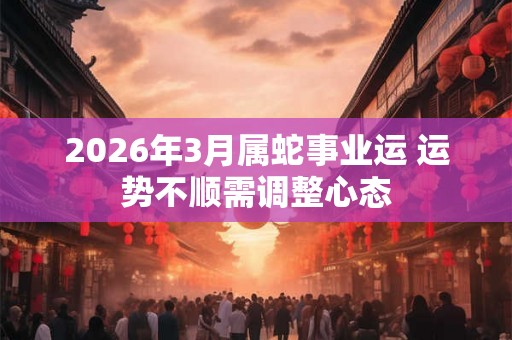 2026年3月属蛇事业运 运势不顺需调整心态 2026年3月属蛇事业运 运势不顺需调整心态