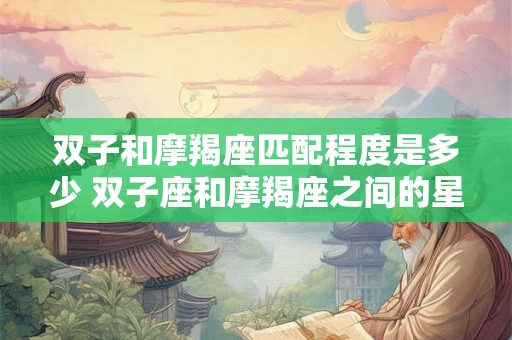双子和摩羯座匹配程度是多少 双子座和摩羯座之间的星座配对有多少匹配度