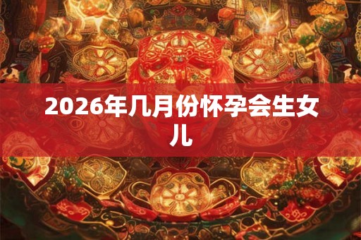 2026年几月份怀孕会生女儿 2026年几月份怀孕会生女儿