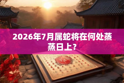 2026年7月属蛇将在何处蒸蒸日上？