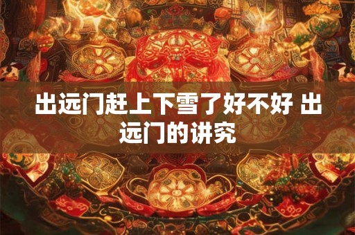 出远门赶上下雪了好不好 出远门的讲究