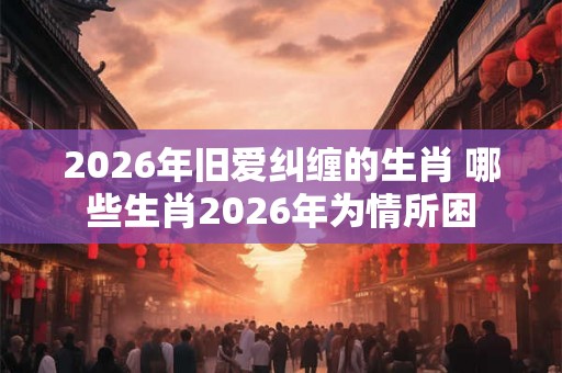 2026年旧爱纠缠的生肖 哪些生肖2026年为情所困