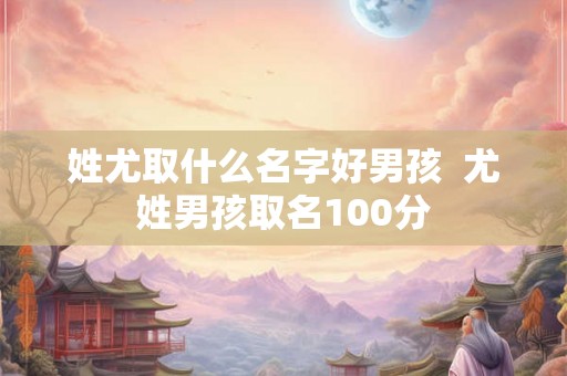 姓尤取什么名字好男孩  尤姓男孩取名100分