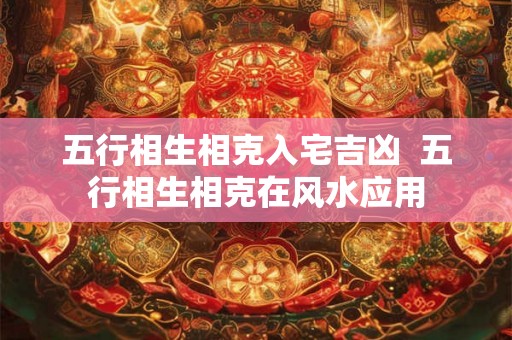 五行相生相克入宅吉凶  五行相生相克在风水应用