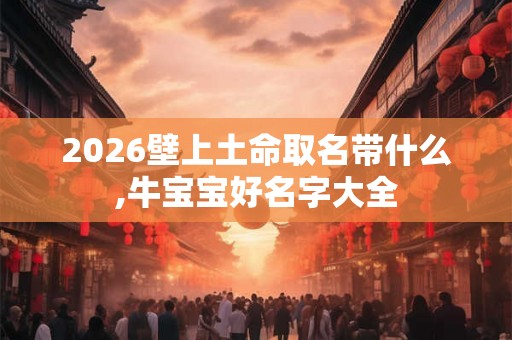 2026壁上土命取名带什么,牛宝宝好名字大全 2026壁上土命取名带什么,牛宝宝好名字大全