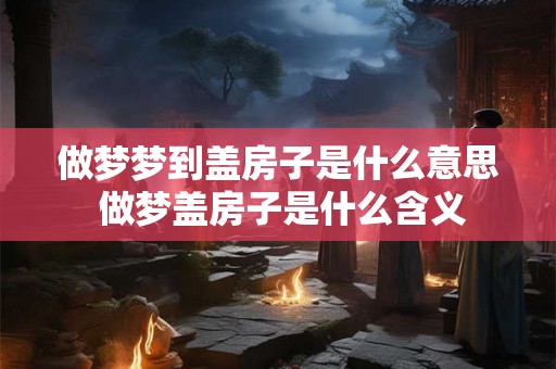 做梦梦到盖房子是什么意思 做梦盖房子是什么含义