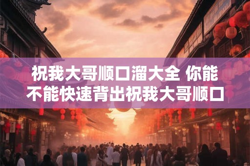 祝我大哥顺口溜大全 你能不能快速背出祝我大哥顺口溜大全 祝我大哥顺口溜大全 你能不能快速背出祝我大哥顺口溜大全