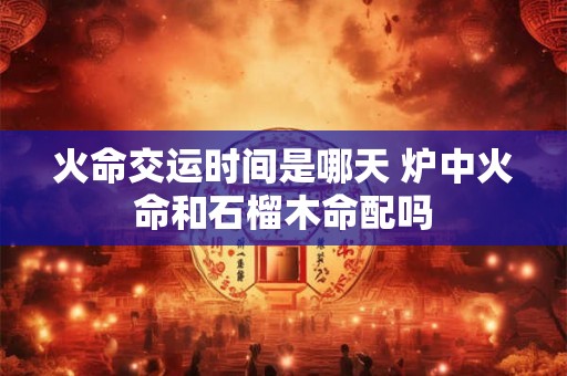 火命交运时间是哪天 炉中火命和石榴木命配吗