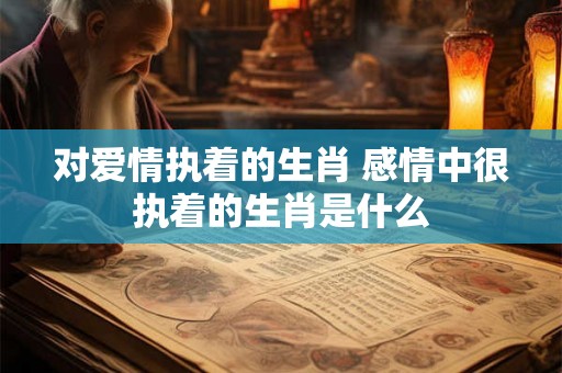 对爱情执着的生肖 感情中很执着的生肖是什么