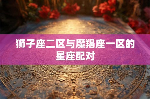 狮子座二区与魔羯座一区的星座配对 狮子座二区与魔羯座一区的星座配对