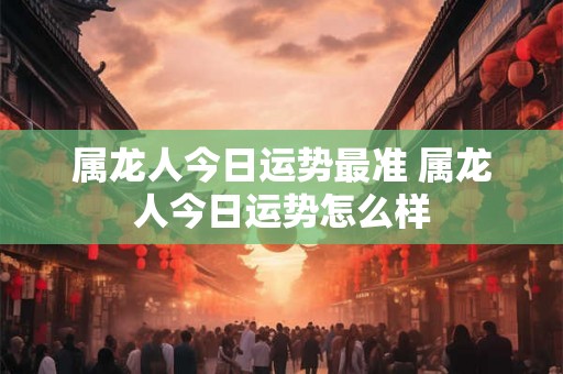 属龙人今日运势最准 属龙人今日运势怎么样