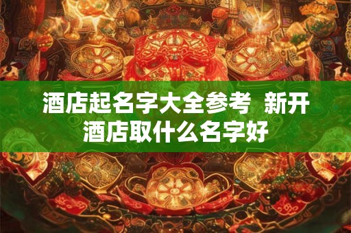 酒店起名字大全参考 新开酒店取什么名字好 酒店起名字大全参考 新开酒店取什么名字好