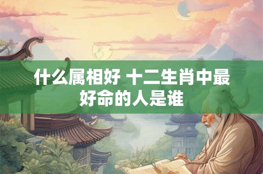 什么属相好 十二生肖中最好命的人是谁 什么属相好 十二生肖中最好命的人是谁