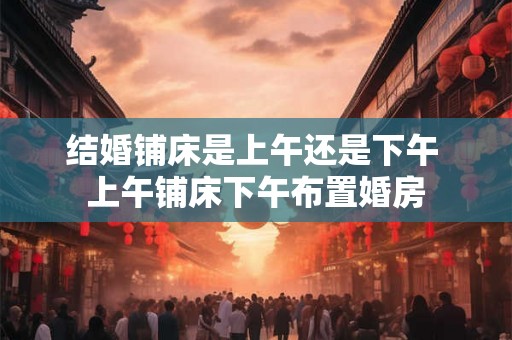 结婚铺床是上午还是下午 上午铺床下午布置婚房